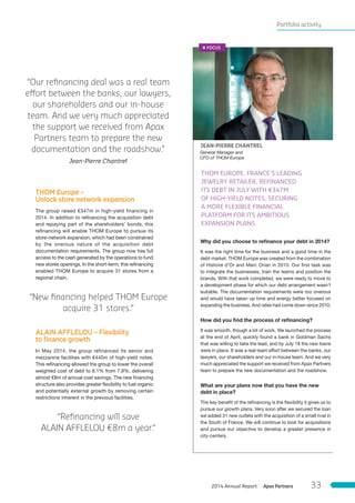 ALAIN AFFLELOU – Flexibility
to ﬁnance growth
In May 2014, the group refinanced its senior and
mezzanine facilities with €440m of high-yield notes.
This refinancing allowed the group to lower the overall
weighted cost of debt to 6.1% from 7.9%, delivering
almost €8m of annual cost savings. The new financing
structure also provides greater flexibility to fuel organic
and potentially external growth by removing certain
restrictions inherent in the previous facilities.
THOM Europe –
Unlock store network expansion
The group raised €347m in high-yield financing in
2014. In addition to refinancing the acquisition debt
and repaying part of the shareholders’ bonds, this
refinancing will enable THOM Europe to pursue its
store-network expansion, which had been constrained
by the onerous nature of the acquisition debt
documentation requirements. The group now has full
access to the cash generated by the operations to fund
new stores openings. In the short-term, this refinancing
enabled THOM Europe to acquire 31 stores from a
regional chain.
General Manager and
CFO of THOM Europe
JEAN-PIERRE CHANTREL
Why did you choose to reﬁnance your debt in 2014?
It was the right time for the business and a good time in the
debt market. THOM Europe was created from the combination
of Histoire d’Or and Marc Orian in 2010. Our first task was
to integrate the businesses, train the teams and position the
brands. With that work completed, we were ready to move to
a development phase for which our debt arrangement wasn’t
suitable. The documentation requirements were too onerous
and would have taken up time and energy better focused on
expanding the business. And rates had come down since 2010.
How did you ﬁnd the process of reﬁnancing?
It was smooth, though a lot of work. We launched the process
at the end of April, quickly found a bank in Goldman Sachs
that was willing to take the lead, and by July 18 the new loans
were in place. It was a real team effort between the banks, our
lawyers, our shareholders and our in-house team. And we very
much appreciated the support we received from Apax Partners
team to prepare the new documentation and the roadshow.
What are your plans now that you have the new
debt in place?
The key benefit of the refinancing is the flexibility it gives us to
pursue our growth plans. Very soon after we secured the loan
we added 31 new outlets with the acquisition of a small rival in
the South of France. We will continue to look for acquisitions
and pursue our objective to develop a greater presence in
city-centers.
THOM EUROPE, FRANCE’S LEADING
JEWELRY RETAILER, REFINANCED
ITS DEBT IN JULY WITH €347M
OF HIGH-YIELD NOTES, SECURING
A MORE FLEXIBLE FINANCIAL
PLATFORM FOR ITS AMBITIOUS
EXPANSION PLANS.
# FOCUS
“Our reﬁnancing deal was a real team
effort between the banks, our lawyers,
our shareholders and our in-house
team. And we very much appreciated
the support we received from Apax
Partners team to prepare the new
documentation and the roadshow.”
Jean-Pierre Chantrel
“New ﬁnancing helped THOM Europe
acquire 31 stores.“
“Reﬁnancing will save
ALAIN AFFLELOU €8m a year.“
Portfolio activity
Apax Partners2014 Annual Report 33
 