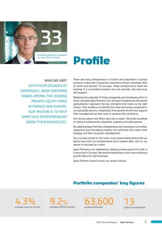 Proﬁle
Portfolio companies’ key ﬁgures
There are many entrepreneurs in France and elsewhere in Europe
aiming to make their companies champions of their industries, both
at home and abroad. To succeed, these entrepreneurs need the
backing of a committed investor who can provide vital resources
and support.
Realising the potential of these companies and developing them is
what motivates Apax Partners. Our 40 years of experience and sector
specialisation represent the key strengths that make us the right
choice. They enable us to identify the most promising companies in
our specialist sectors, understand their growth drivers and support
their management as they work to achieve their ambitions.
Our strong values and ethics also set us apart. We pride ourselves
on being a professional, respectful, exacting and bold partner.
By selecting Apax Partners, entrepreneurs are choosing a committed,
supportive and stimulating investor who will share their vision, their
strategy and their long-term development.
Our success is built on the close, trust-based relationships that our
teams have with our entrepreneurs and investors alike, and on our
desire to succeed as a team.
Apax Partners is an established, leading private equity firm both in
France and in Europe. We assist entrepreneurs who have ambitious
growth plans for their business.
Apax Partners réussit à ceux qui veulent réussir.
Ambitious expansion explained
by Jean-Pierre Chantrel
WHO WE ARE?
WITH FOUR DECADES OF
EXPERIENCE, APAX PARTNERS
RANKS AMONG THE LEADING
PRIVATE EQUITY FIRMS
IN FRANCE AND EUROPE.
OUR MISSION IS TO HELP
AMBITIOUS ENTREPRENEURS
GROW THEIR BUSINESSES.
33
4.3%average revenue growth
9.2%
average EBITDA growth
63,600people employed
13build-up acquisitions
Apax Partners2014 Annual Report 3
 