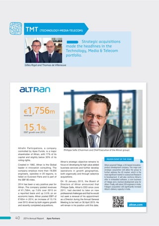 Gilles Rigal and Thomas de Villeneuve
Philippe Salle (Chairman and Chief Executive of the Altran group)
Altran’s strategic objective remains to
focus on developing its high value added
business services and further develop
operations in growth geographies,
both organically and through selective
acquisitions.
On 19 January 2015, the Board of
Directors of Altran announced that
Philippe Salle, Altran’s CEO since June
2011, had decided to take on new
professional challenges and that he would
not seek a renewal of his appointment
as a Director during the Annual General
Meeting to be held on 30 April 2015. He
will remain in his position until this date.
Altrafin Participations, a company
controlled by Apax Funds, is a major
shareholder of Altran, with 17% of its
capital and slightly below 30% of its
voting rights.
Created in 1982, Altran is the Global
leader in innovation consulting. The
company employs more than 18,000
engineers, operates in 20 regions, is
listed on Euronext Paris and is part of
the SBF 80 index.
2014 has been a very positive year for
Altran. The company posted revenues
of €1,756m, up 7.6% over 2013 on
a reported basis and up 3.5% on an
economic basis. Altran posted EBIT of
€165m in 2014, an increase of 15.1%
over 2013, driven by both organic growth
and recently completed acquisitions.
Altran acquired Foliage, a US-based innovative-
product development company. This major and
strategic acquisition will allow the group to
further address the US market, which is the
most signiﬁcant market in outsourced Research
& Development. It will also reinforce Altran’s
offer in embedded software, a core business
of Foliage and a tactical development area for
Altran. Finally, with about 200 engineers in India,
Foliage’s acquisition will signiﬁcantly increase
Altran’s delivery capacity in India.
altran.com
Strategic acquisitions
made the headlines in the
Technology, Media & Telecom
portfolio.
MAJOR EVENT OF THE YEAR
TMT (TECHNOLOGY-MEDIA-TELECOM)
€1,756mrevenues
15.1%EBIT growth over 2013
Apax Partners2014 Annual Report40
 