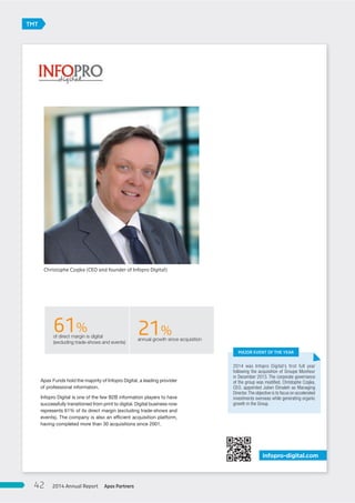 Apax Funds hold the majority of Infopro Digital, a leading provider
of professional information.
Infopro Digital is one of the few B2B information players to have
successfully transitioned from print to digital. Digital business now
represents 61% of its direct margin (excluding trade-shows and
events). The company is also an efficient acquisition platform,
having completed more than 30 acquisitions since 2001.
infopro-digital.com
61%of direct margin is digital
(excluding trade-shows and events)
21%annual growth since acquisition
2014 was Infopro Digital’s first full year
following the acquisition of Groupe Moniteur
in December 2013. The corporate governance
of the group was modiﬁed, Christophe Czajka,
CEO, appointed Julien Elmaleh as Managing
Director.The objective is to focus on accelerated
investments overseas while generating organic
growth in the Group.
MAJOR EVENT OF THE YEAR
Christophe Czajka (CEO and founder of Infopro Digital)
TMT
Apax Partners2014 Annual Report42
 