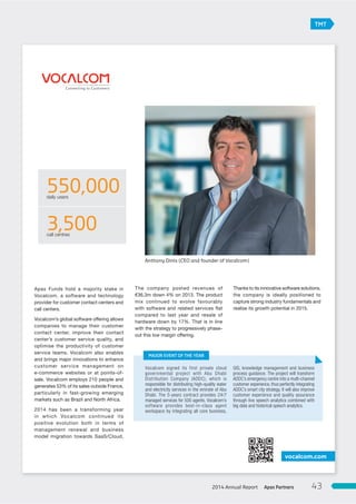 Apax Funds hold a majority stake in
Vocalcom, a software and technology
provider for customer contact centers and
call centers.
Vocalcom’s global software offering allows
companies to manage their customer
contact center, improve their contact
center’s customer service quality, and
optimise the productivity of customer
service teams. Vocalcom also enables
and brings major innovations to enhance
customer service management on
e-commerce websites or at points-of-
sale. Vocalcom employs 210 people and
generates 53% of its sales outside France,
particularly in fast-growing emerging
markets such as Brazil and North Africa.
2014 has been a transforming year
in which Vocalcom continued its
positive evolution both in terms of
management renewal and business
model migration towards SaaS/Cloud.
The company posted revenues of
€36.3m down 4% on 2013. The product
mix continued to evolve favourably
with software and related services flat
compared to last year and resale of
hardware down by 17%. That is in line
with the strategy to progressively phase-
out this low margin offering.
Thanks to its innovative software solutions,
the company is ideally positioned to
capture strong industry fundamentals and
realise its growth potential in 2015.
vocalcom.com
550,000daily users
3,500call centres
Vocalcom signed its first private cloud
governmental project with Abu Dhabi
Distribution Company (ADDC), which is
responsible for distributing high-quality water
and electricity services in the emirate of Abu
Dhabi. The 5-years contract provides 24/7
managed services for 500 agents. Vocalcom’s
software provides best-in-class agent
workspace by integrating all core business,
GIS, knowledge management and business
process guidance. The project will transform
ADDC’s emergency centre into a multi-channel
customer experience, thus perfectly integrating
ADDC’s smart city strategy. It will also improve
customer experience and quality assurance
through live speech analytics combined with
big data and historical speech analytics.
MAJOR EVENT OF THE YEAR
Anthony Dinis (CEO and founder of Vocalcom)
TMT
Apax Partners2014 Annual Report 43
 