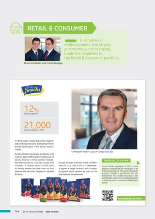 E-commerce
reinforcements and strong
partnerships and licensing
made the headlines in
the Retail & Consumer portfolio.
RETAIL & CONSUMER
Bruno Candelier and Franck Hagège
12%revenue growth
21,000tons produced in 2014
In 2013, Apax Funds acquired a majority
stake in Europe Snacks, the leading French
private-label player in the savory snacks
market.
Europe Snacks develops, produces and
markets about 200 product references of
savory snacks in three product ranges:
extruded products, stacked crisps and
crackers. It makes about 21,000 tons
of savory snacks per year from its four
state-of-the-art sites, located in Vendée
(France).
Europe Snacks achieved sales of €95m
over 2014, up 12% on 2013. In December,
it signed a large contract with a major
European food retailer as part of its
international development.
europesnacks.com
Europe Snacks developed, in 2014, a new
segment of activity with the introduction of its
ﬁrst licensed products. The launch of licensed
products, initially in partnership with the
football team PSG, enables the group to add
diversiﬁcation away from its traditional activity
of producing products under food retailers brand
names.
MAJOR EVENT OF THE YEAR
Christophe Fenart (CEO of Europe Snacks)
Apax Partners2014 Annual Report44
 