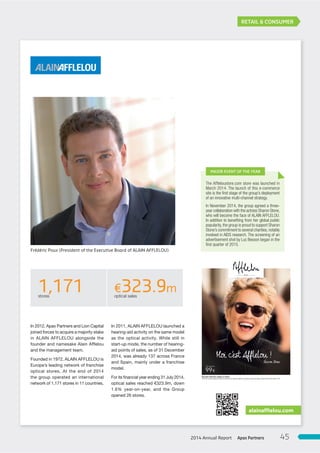 RETAIL & CONSUMER
In 2011, ALAIN AFFLELOU launched a
hearing-aid activity on the same model
as the optical activity. While still in
start-up mode, the number of hearing-
aid points of sales, as of 31 December
2014, was already 137 across France
and Spain, mainly under a franchise
model.
For its financial year ending 31 July 2014,
optical sales reached €323.9m, down
1.6% year-on-year, and the Group
opened 26 stores.
In 2012, Apax Partners and Lion Capital
joined forces to acquire a majority stake
in ALAIN AFFLELOU alongside the
founder and namesake Alain Afflelou
and the management team.
Founded in 1972, ALAIN AFFLELOU is
Europe’s leading network of franchise
optical stores. At the end of 2014
the group operated an international
network of 1,171 stores in 11 countries.
alainafflelou.com
The Afﬂeloustore.com store was launched in
March 2014. The launch of this e-commerce
site is the ﬁrst stage of the group’s deployment
of an innovative multi-channel strategy.
In November 2014, the group agreed a three-
year collaboration with the actress Sharon Stone,
who will become the face of ALAIN AFFLELOU.
In addition to beneﬁting from her global public
popularity, the group is proud to support Sharon
Stone’s commitment to several charities, notably
involved in AIDS research. The screening of an
advertisement shot by Luc Besson began in the
ﬁrst quarter of 2015.
MAJOR EVENT OF THE YEAR
Moi c’est Afflelou !
Sharon Stone
Nouvelle Collection optique et solaire
PrixTTCdesmonturesoptiquescercléesdelacollectionTonic.Dispositif médicalCE.Demandezconseilàvotreopticien.Février2015.RCSParis304577794.
1,171stores
€323.9moptical sales
Frédéric Poux (President of the Executive Board of ALAIN AFFLELOU)
Apax Partners2014 Annual Report 45
 