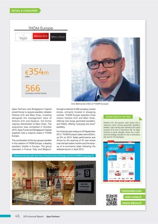 RETAIL & CONSUMER
Apax Partners and Bridgepoint Capital
joined forces to acquire jewellery retailers
Histoire d’Or and Marc Orian, investing
alongside the management team of
Histoire d’Or and Qualium, the former
majority shareholder of Marc Orian. The
acquisition was completed in October
2010. Apax Funds and Bridgepoint Capital
together hold a majority stake in THOM
Europe.
The combination of the two groups resulted
in the creation of THOM Europe, a leading
jewellery retailer in Europe. The group
operates in France, Italy and Belgium,
through a network of 566 company-owned
stores, primarily located in shopping
centres. THOM Europe operates three
chains: Histoire d’Or and Marc Orian,
offering mid-range generalist jewellery,
and TrésOr, offering “everyday low price”
jewellery.
For financial year ending on 30 September,
2014, THOM Europe’s sales were €354m,
up 3% on 2013. Sales performance was
driven by the opening of 45 new stores
over the last twelve months and the ramp-
up of e-commerce sales following the
website launch in April 2013.
tresor-bijoux.fr
marc-orian.fr
histoiredor.com
€354msales
566company-owned stores
Histoire d’Or, the group’s main brand and a
reference actor among generalist jewellery
retailers, had a strong year marked by the great
success of its new e-commerce site. Its sales
continue to grow robustly, driven by a multi-
channel strategy founded on the e-commerce
site and its 370 boutiques.
MAJOR EVENT OF THE YEAR
Eric Belmonte (CEO of THOM Europe)
#ReadtheinterviewwithJean-PierreChantrel,GeneralManagerandCFOofTHOMEuropepage33.
Apax Partners2014 Annual Report46
 