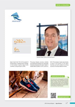 RETAIL & CONSUMER
The group designs, sources, markets
and distributes branded and unbranded
footwear products for the mass-market. It
posted sales of €282m in 2014, up 6% on
2013. The increase in sales was primarily
a result of the growth of the Sport
business unit and notably the strong
success of the New Balance license.
Apax Funds hold 15% of the capital of
Groupe Royer, a leading brand manager
in the footwear industry. Apax Funds
invested in Groupe Royer in 2007.
grouperoyer.com
2014 was a year of strong growth for the New
Balance license, which is distributed by Groupe
Royer in France, Germany and the Benelux
region.This growth, which can now be added to
the signiﬁcant gains made in 2013, has enabled
Groupe Royer to signiﬁcantly increase turnover
from the license in just two years.
MAJOR EVENT OF THE YEAR
Jacques Royer (CEO of Groupe Royer)
€282msales
6%sales growth
Apax Partners2014 Annual Report 47
 
