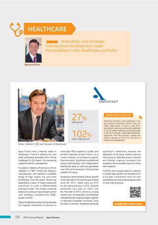 Innovation and strategic
international development made
the headlines in the Healthcare portfolio.
HEALTHCARE
more than 500 surgeons in public and
private hospitals across France via a
unique network of commercial agents.
Internationally, Amplitude established
strong relationships with independent
distributors early on, and now generates
over 25% of its revenues in 30 countries
outside of France.
Amplitude demonstrated robust growth
in the first half of its financial year ending
June 30, 2015. Sales were up 27%
on the same period in 2014. Exports
performed very well up 102% over
the first half of 2014, driven by strong
results from its Australian and Brazilian
subsidiaries and ongoing organic growth
in selected European countries. Over
the last 12 months, Amplitude achieved
significant milestones towards the
realisation of its value creation plan by
refocusing on selected export markets
and through ongoing innovation that
resulted in the successful launch of three
new implants.
For 2015, the company plans to maintain
a double digit growth as it benefits from
a full-year contribution from its new
subsidiaries and the commercial success
of new knee products.
Apax Funds hold a majority stake in
Amplitude, France’s leading hip and
knee prostheses specialist and a strong
challenger to US majors. The remaining
capital is held by management.
Founded in Valence (France) by Olivier
Jallabert in 1997, Amplitude designs,
manufactures, and markets a complete
range of high quality hip and knee
prostheses. Over the years, Olivier has
assembled a team of highly-seasoned
executives to build a differentiated
business model. This model combines
reliance on outsourcing and tight control
over strategic competencies (R&D,
quality control).
Today, Amplitude provides and guarantees
the highest standards of service to
Amplitude launched a new subsidiary in the
fast growing extremities market (foot and
ankle). Sales began in France in July 2014,
and products were also successfully registered
in the US, where Amplitude commenced sales
in late 2014 through a white-label distribution
agreement. This new business, created with
industry veterans, is the fruit of two years of
research and development.
amplitude-ortho.com
27%sales growth
102%export sales growth
MAJOR EVENT OF THE YEAR
Olivier Jallabert (CEO and founder of Amplitude)
Bertrand Pivin
Apax Partners2014 Annual Report48
 