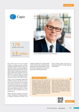Apax Funds hold 11% of the capital
of Capio, a leading provider of private
healthcare services in Europe. Capio was
acquired in 2007 by funds managed by
Apax Partners SA, Apax Partners LLP and
Nordic Capital. Following this acquisition,
Capio shares were withdrawn from the
Stockholm Stock Exchange. In February
2011, the Spanish subsidiary Capio
Sanidad was sold to CVC Capital Partners.
Capio is one of the largest independent
providers of acute care services, and is
active in both the provision of privately
and publicly funded care. The company
is unique within the private acute services
sector in having a pan-European footprint,
and enjoys leading positions in France
(where it is No.3), Sweden (No.1) and
Norway (No.1).
Capio continues to perform in line with
its plan, developing its leading positions
in Sweden, Norway and France. The
company achieved 3.7% organic growth
in 2014, mainly driven by positive volume
development. Revenues reached €1,444m
for the year, representing 1.5% year-on-
year growth (including acquisitions).
Going forward, Capio will focus on
optimising its product mix while improving
cost structure.
capio.com
HEALTHCARE
Capio continues to invest in France and
launched a program to construct new
clinics that will result in the opening of three
establishments by 2017. In Bayonne, the 270-
bed Belhara clinic will be built at a cost of €70m.
Near Toulouse, the Croix du Sud clinic will cover
33,000 square meters and will employ 700 staff
and 150 doctors.The €100m clinic will include
29 operating theatres, an emergency service
and a maternity ward. Finally, Capio will create
a major medical branch, with 700 beds, near
Lyon by regrouping six existing clinics at a cost
of €150m.
Capio’s treatment strategy is based on
improving the quality and effectiveness of
modern medicine. Advances in treatment
allowed the Swedish group to carry out 56%
of its procedures on an outpatient basis across
its 25 French establishments, well below the
national average of 39%. Thus, at each new
facility, the number of beds has been reduced
by 20% to 30%. This innovative new model
responds directly to the challenge of reducing
healthcare spending.
MAJOR EVENT OF THE YEAR
179hospitals and care centers
4.6 millionpatient visits in 2014
Thomas Berglund (President and CEO of Capio)
Apax Partners2014 Annual Report 49
 