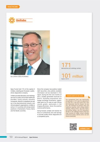 Since the company has publicly traded
debt securities, only publicly available
information will be disclosed in this
report. During the first nine months of
2014, Unilabs generated revenues of
€451m. Excluding acquisitions and
foreign exchange movements, organic
sales grew by 4% year-on-year. Strong
volume growth, particularly in the
Imaging Business, drove the positive
revenue performance.
Going forward, Unilabs will maintain its
focus on productivity and cost savings
to provide quality driven diagnostics at
a competitive price.
Apax Funds hold 11% of the capital of
Unilabs, a leading pan-European, quality-
driven diagnostics company.
Unilabs provides laboratory and radiology
services to public and private healthcare
providers, county councils, insurance
companies, directly to outpatients as well
as to the pharmaceutical industry, and
clinical research organisations. Unilabs is
active in 12 countries with strong market
positions in Switzerland, France, Iberia
and the Nordic countries.
unilabs.com
The management team was significantly
strengthened in 2014 with the appointment
of a new CFO, a new CEO France and a new
CEO Switzerland. Karl-Erik Clausen, the new
CFO, will contribute his business vision and
healthcare expertise while unifying Unilab’s
reporting. Patrice Ferran, new CEO France,
and Andreas Gattiker, new CEO Switzerland,
will take on the challenges faced by these two
major countries for Unilabs: acting to develop
commercial activity, address prices cuts and
improve productivity.
171laboratories and radiology centers
101 milliontests in 2014
HEALTHCARE
MAJOR EVENT OF THE YEAR
Jos Lamers (CEO of Unilabs)
Apax Partners2014 Annual Report50
 