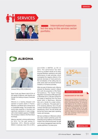 International expansion
led the way in the services sector
portfolio.
SERVICES
and  €129m in EBITDA, up 5% on
2013. This performance has been
driven by excellent results at its newly
acquired Brazilian operations and solid
performance of solar activities, which
outweighed the negative effects of the
planned decrease of fixed premiums,
the normalisation of the calling rate at a
peak power plant and several technical
incidents in its thermal activities.
After one year of intensive work, Albioma
entered the Brazilian market in March
2014 with the acquisition of Rio Pardo
Termoelétrica. The French Energy
Regulation Commission (CRE) approved,
in December 2014, a 30-year contract for
the supply of electricity from the future
power plant in Martinique. Albioma
also won a tender for a peak turbine-
plant in La Réunion. This peak plant is
51%-owned by Albioma, has a 25-year
contract with EDF and is expected to be
operational in 2016. The new facility will
be the first French peak plant operating
mainly with biomass.
We have confidence in Albioma’s outlook
and value creation potential, given the
extremely strong resilience of its business
model in the current environment, as well
as its strong management team and the
upside potential in its share price.
Apax Funds and Altamir hold 42.5% of
the capital of Albioma, both directly and
through the holding company Financière
Hélios.
Albioma is a leading designer and
operator of power plants in France,
Mauritius, and Brazil with a strong focus
on renewable energy. The company has
world-class expertise in biomass and
significant operations in solar energy,
with a total installed capacity of 700MW.
The company is listed on the Paris Stock
Exchange.
Albioma reported a strong performance
for 2014. For the year ending 31
December, 2014, Albioma posted
€354m in revenues, down 3% on 2013,
albioma.com
MAJOR EVENT OF THE YEAR
Albioma acquired RioPardo Termoelétrica, a
cogeneration unit in Brazil, a country that is the
group’s international priority. The transaction
made Albioma the first company to assume
responsibility for the outsourcing of a Brazilian
sugar mill’s energy production, thus conﬁrming
its status as a strategic partner for the sugar
industry. After this successful ﬁrst international
investment,Albioma is in active discussion with
other sugar companies in Brazil to acquire or
build cogeneration units.
€354mrevenues
€129mEBITDA
SERVICES
MAJOR EVENT OF THE YEAR
Jacques Pétry (CEO of Albioma)
Bertrand Pivin and Monique Cohen
Apax Partners2014 Annual Report 51
 