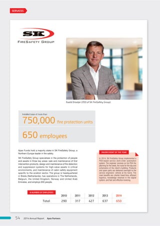 Apax Funds hold a majority stake in SK FireSafety Group, a
Northern Europe leader in fire safety.
SK FireSafety Group specialises in the protection of people
and assets in three key areas: sale and maintenance of first
intervention products, design and maintenance of fire detection
and suppression systems for high-value assets in critical
environments, and maintenance of cabin safety equipment
specific to the aviation sector. The group is headquartered
in Breda (Netherlands), has operations in The Netherlands,
Belgium, the United Kingdom, Norway and United Arab
Emirates, and employs 650 people.
Installed base of more than
750,000 ﬁre protection units
650 employees
2010 2011 2012 2013 2014
Total 290 317 427 637 650
# NUMBER OF EMPLOYEES
In 2014, SK FireSafety Group implemented a
PDA-based service work-order automation
system. The engineer receives on his PDA the
planning for the week, the route for the day and
schematics of the client’s building. Products
and spare parts are delivered overnight to the
service engineers’ vehicle at his home. The
main beneﬁts are: shorter travel time, efﬁcient
logistics, knowledge retained in the digital
system, and fast and effective invoicing.
MAJOR EVENT OF THE YEAR
SERVICES
Ewald Draaijer (CEO of SK FireSafety Group)
Apax Partners2014 Annual Report54
 