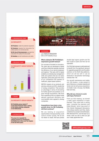 skﬁresafetygroup.com
SK FIRESAFETY
SK Products: mobile ﬁre protection equipment
SK Systems: bespoke ﬁrst intervention ﬁre
safety systems for commercial sites
SK Oil, Gas & Petrochemicals: specialist ﬁrst
intervention ﬁre safety Oil & Gas assets
SK Aviation: aircraft maintenance and safety
# ORGANISATION CHART
SK FIRESAFETY GROUP GROWTH
SK FireSafety group ranked 4th
in the Dutch Financial Times’ ranking
of the fastest growing companies
in the Netherlands.
# AWARD
The group has expanded its
regional presence to Scandinavia,
the Middle-East, Africa and The Caspian
in the last three years.
# INTERNATIONAL
CEO of SK FireSafety Group
with EWALD DRAAIJER
What underpins SK FireSafety’s
impressive growth history?
Our success is founded on innovation.
Ten years ago we developed a digital
work flow model that radically improved
the efficiency of our service engineers
and logistics. That early shift to digital
enabled us to develop key management
skills and systems that are not easily
replicated, particularly given that many
of our competitors still operate on
inefficient, paper-based systems.
EBITDA margins at our products and
services units are over 20%, double that
of analog competitors. That provides
an advantage in terms of reinvesting
for further growth and positions us to
grow through acquisitions. We know
from experience that our digital model
delivers significant efficiency and
cost benefits when applied to analog
companies.
Acquisitions have been a key
growth driver for SK FireSafety,
will that continue?
We are looking at acquisition
opportunities in Europe and they could
come to fruition quickly. Yet we are
not reliant on deals. We have posted
double digit organic growth over the
last couple of years and that can be
replicated.
Our Oil & Gas business is well positioned
to benefit from the significant demand
for upgrading equipment and fire safety
solutions on the North Sea platforms,
which are old but still in use as
advances in recuperation technology
extends their  life.
Our aircraft maintenance and safety
unit, SK Aviation, is also poised to
grow following a complete operational
review and we will pursue acquisitions
of smaller rivals in Europe, the Middle
East and Asia.
Why did you choose to work
with Apax Partners?
From our first meeting, we formed
a really good impression of Apax
Partners. They came with a strong
team, including five partners and
Eddie Misrahi, which was proof of
their interest. Subsequent discussions
were always positive and they clearly
understood our project and philosophy.
With Bertrand Pivin, and the team as a
whole, what you see is what you get
and I really appreciate that.
# INTERVIEW
SERVICES
SK FIRESAFETY GROUP GROWTH
# REVENUES CHART
40
2011
100
2014
200
to
250
Target
[medium-term]
3 €m
Apax Partners2014 Annual Report 55
 