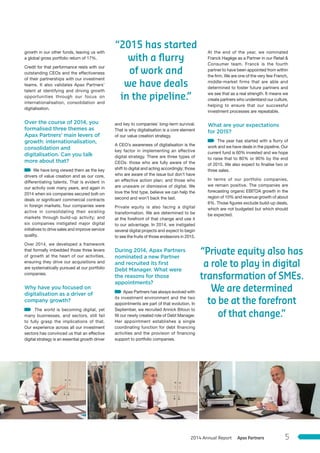 “2015 has started
with a ﬂurry
of work and
we have deals
in the pipeline.”
“Private equity also has
a role to play in digital
transformation of SMEs.
We are determined
to be at the forefront
of that change.”
growth in our other funds, leaving us with
a global gross portfolio return of 17%.
Credit for that performance rests with our
outstanding CEOs and the effectiveness
of their partnerships with our investment
teams. It also validates Apax Partners’
talent at identifying and driving growth
opportunities through our focus on
internationalisation, consolidation and
digitalisation.
Over the course of 2014, you
formalised three themes as
Apax Partners’ main levers of
growth: internationalisation,
consolidation and
digitalisation. Can you talk
more about that?
We have long viewed them as the key
drivers of value creation and as our core,
differentiating talents. That is evident in
our activity over many years, and again in
2014 when six companies secured bolt-on
deals or significant commercial contracts
in foreign markets; four companies were
active in consolidating their existing
markets through build-up activity; and
six companies instigated major digital
initiatives to drive sales and improve service
quality.
Over 2014, we developed a framework
that formally imbedded those three levers
of growth at the heart of our activities,
ensuring they drive our acquisitions and
are systematically pursued at our portfolio
companies.
Why have you focused on
digitalisation as a driver of
company growth?
The world is becoming digital, yet
many businesses, and sectors, still fail
to fully grasp the implications of that.
Our experience across all our investment
sectors has convinced us that an effective
digital strategy is an essential growth driver
and key to companies’ long-term survival.
That is why digitalisation is a core element
of our value creation strategy.
A CEO’s awareness of digitalisation is the
key factor in implementing an effective
digital strategy. There are three types of
CEOs: those who are fully aware of the
shift to digital and acting accordingly; those
who are aware of the issue but don’t have
an effective action plan; and those who
are unaware or dismissive of digital. We
love the first type, believe we can help the
second and won’t back the last.
Private equity is also facing a digital
transformation. We are determined to be
at the forefront of that change and use it
to our advantage. In 2014, we instigated
several digital projects and expect to begin
to see the fruits of those endeavors in 2015.
During 2014, Apax Partners
nominated a new Partner
and recruited its ﬁrst
Debt Manager. What were
the reasons for those
appointments?
Apax Partners has always evolved with
its investment environment and the two
appointments are part of that evolution. In
September, we recruited Annick Bitoun to
fill our newly created role of Debt Manager.
Her appointment establishes a single
coordinating function for debt financing
activities and the provision of financing
support to portfolio companies.
At the end of the year, we nominated
Franck Hagège as a Partner in our Retail &
Consumer team. Franck is the fourth
partner to have been appointed from within
the firm. We are one of the very few French,
middle-market firms that are able and
determined to foster future partners and
we see that as a real strength. It means we
create partners who understand our culture,
helping to ensure that our successful
investment processes are repeatable.
What are your expectations
for 2015?
The year has started with a flurry of
work and we have deals in the pipeline. Our
current fund is 60% invested and we hope
to raise that to 80% or 90% by the end
of 2015. We also expect to finalise two or
three sales.
In terms of our portfolio companies,
we remain positive. The companies are
forecasting organic EBITDA growth in the
region of 10% and revenue growth of about
6%. Those figures exclude build-up deals,
which are not budgeted but which should
be expected.
Apax Partners2014 Annual Report 5
 