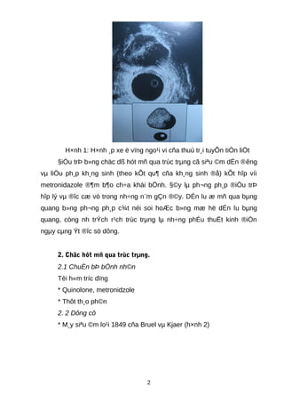 H×nh 1: H×nh ¸p xe ë vïng ngo¹i vi cña thuú tr¸i tuyÕn tiÒn liÖt
§iÒu trÞ b»ng chäc dß hót mñ qua trùc trµng cã siªu ©m dÉn ®êng
vµ liÖu ph¸p kh¸ng sinh (theo kÕt qu¶ cña kh¸ng sinh ®å) kÕt hîp víi
metronidazole ®¶m b¶o ch÷a khái bÖnh. §©y lµ ph¬ng ph¸p ®iÒu trÞ
hîp lý vµ ®îc cæ vò trong nh÷ng n¨m gÇn ®©y. DÉn lu æ mñ qua bµng
quang b»ng ph¬ng ph¸p c¾t néi soi hoÆc b»ng mæ hë dÉn lu bµng
quang, còng nh trÝch r¹ch trùc trµng lµ nh÷ng phÉu thuËt kinh ®iÓn
ngµy cµng Ýt ®îc sö dông.
2. Chäc hót mñ qua trùc trµng.
2.1 ChuÈn bÞ bÖnh nh©n
Tèi h«m tríc dïng
* Quinolone, metronidzole
* Thôt th¸o ph©n
2. 2 Dông cô
* M¸y siªu ©m lo¹i 1849 cña Bruel vµ Kjaer (h×nh 2)
2
 