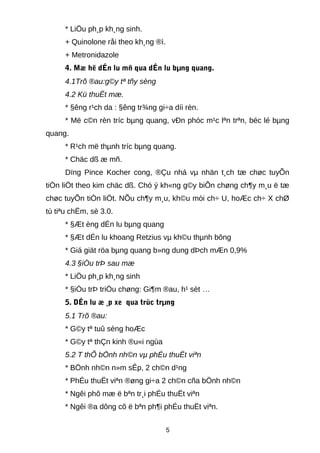 * LiÖu ph¸p kh¸ng sinh.
+ Quinolone råi theo kh¸ng ®ì.
+ Metronidazole
4. Mæ hë dÉn lu mñ qua dÉn lu bµng quang.
4.1Trõ ®au:g©y tª tñy sèng
4.2 Kü thuËt mæ.
* §êng r¹ch da : §êng tr¾ng gi÷a díi rèn.
* Më c©n rèn tríc bµng quang, vÐn phóc m¹c lªn trªn, béc lé bµng
quang.
* R¹ch më thµnh tríc bµng quang.
* Chäc dß æ mñ.
Dïng Pince Kocher cong, ®Çu nhá vµ nhän t¸ch tæ chøc tuyÕn
tiÒn liÖt theo kim chäc dß. Chó ý kh«ng g©y biÕn chøng ch¶y m¸u ë tæ
chøc tuyÕn tiÒn liÖt. NÕu ch¶y m¸u, kh©u mòi ch÷ U, hoÆc ch÷ X chØ
tù tiªu chËm, sè 3.0.
* §Æt èng dÉn lu bµng quang
* §Æt dÉn lu khoang Retzius vµ kh©u thµnh bông
* Giá giät röa bµng quang b»ng dung dÞch mÆn 0,9%
4.3 §iÒu trÞ sau mæ
* LiÖu ph¸p kh¸ng sinh
* §iÒu trÞ triÖu chøng: Gi¶m ®au, h¹ sèt …
5. DÉn lu æ ¸p xe qua trùc trµng
5.1 Trõ ®au:
* G©y tª tuû sèng hoÆc
* G©y tª thÇn kinh ®u«i ngùa
5.2 T thÕ bÖnh nh©n vµ phÉu thuËt viªn
* BÖnh nh©n n»m sÊp, 2 ch©n d¹ng
* PhÉu thuËt viªn ®øng gi÷a 2 ch©n cña bÖnh nh©n
* Ngêi phô mæ ë bªn tr¸i phÉu thuËt viªn
* Ngêi ®a dông cô ë bªn ph¶i phÉu thuËt viªn.
5
 