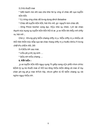 5.3 Kü thuËt mæ
* §Æt banh má vÞt sao cho khe hë lµ vïng sÏ chäc dß vµo tuyÕn
tiÒn liÖt.
* S¸t trïng vïng chäc dß b»ng dung dÞch Betadine
* Chäc dß tuyÕn tiÒn liÖt, hót ®îc mñ, gi÷ nguyªn kim chäc dß.
- Dïng Pince kocher cong dµi, ®Çu nhá vµ nhän, t¸ch tæ chøc
thµnh trùc trµng vµ tuyÕn tiÒn liÖt ®Ó tíi æ ¸p xe ®Õn khi thÊy mñ ch¶y
ra, hót mñ ..
Chó ý : Kh«ng g©y biÕn chøng ch¶y m¸u. NÕu ch¶y m¸u nhiÒu cã
thÓ ®èt ®iÖn trùc tiÕp vµo tæ chøc ®ang ch¶y m¸u hoÆc kh©u l¹i b»ng
chØ tiªu chËm 4/0, 3/0
5.4 §iÒu trÞ sau mæ.
* LiÖu ph¸p kh¸ng sinh …
* §iÒu trÞ triÖu chøng …
6. KÕt luËn :
¸p xe tuyÕn tiÒn liÖt ngµy cµng Ýt gÆp song cÇn ph¶i n¾m ch¾c
bÖnh lý vµ kü thuËt mæ xÎ ®Ó tuú tõng ®iÒu kiÖn dông cô mæ xÎ mµ
chän ph¬ng ph¸p mæ thÝch hîp, nh»m gi¶m tû lÖ biÕn chøng vµ rót
ng¾n ngµy ®iÒu trÞ.
6
 