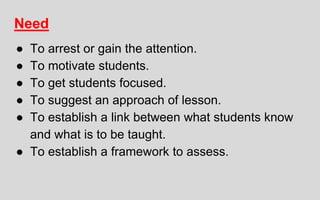 Need
● To arrest or gain the attention.
● To motivate students.
● To get students focused.
● To suggest an approach of lesson.
● To establish a link between what students know
and what is to be taught.
● To establish a framework to assess.
