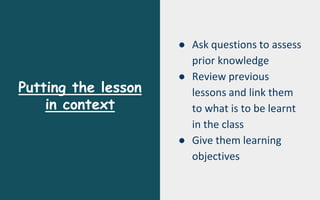 Putting the lesson
in context
● Ask questions to assess
prior knowledge
● Review previous
lessons and link them
to what is to be learnt
in the class
● Give them learning
objectives
 