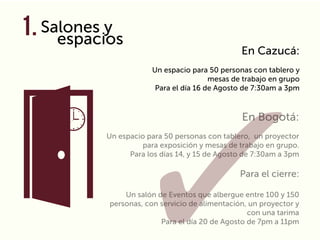 Salones y
espacios
En Bogotá:
Un espacio para 50 personas con tablero, un proyector
para exposición y mesas de trabajo en grupo.
Para los días 14, y 15 de Agosto de 7:30am a 3pm
Para el cierre:
Un salón de Eventos que albergue entre 100 y 150
personas, con servicio de alimentación, un proyector y
con una tarima
Para el día 20 de Agosto de 7pm a 11pm
En Cazucá:
Un espacio para 50 personas con tablero y
mesas de trabajo en grupo
Para el día 16 de Agosto de 7:30am a 3pm
1.
 