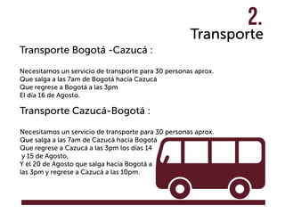 Transporte
Transporte Bogotá -Cazucá :
Necesitamos un servicio de transporte para 30 personas aprox.
Que salga a las 7am de Bogotá hacía Cazucá
Que regrese a Bogotá a las 3pm
El día 16 de Agosto.
Transporte Cazucá-Bogotá :
Necesitamos un servicio de transporte para 30 personas aprox.
Que salga a las 7am de Cazucá hacía Bogotá
Que regrese a Cazucá a las 3pm los días 14
y 15 de Agosto,
Y el 20 de Agosto que salga hacía Bogotá a
las 3pm y regrese a Cazucá a las 10pm.
2.
 