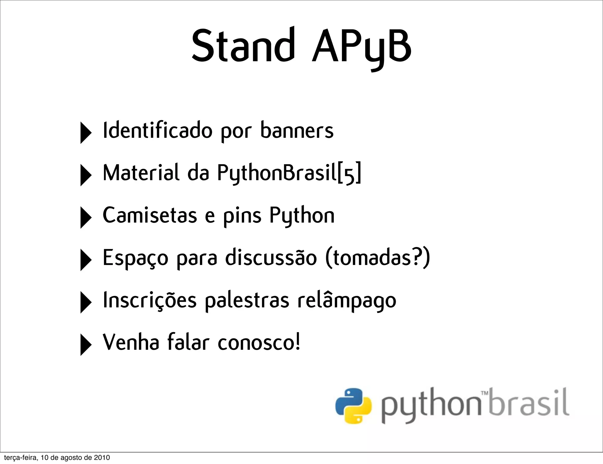 Stand APyB
                      ‣ Identificado por banners
                      ‣ Material da PythonBrasil[5]
                      ‣ Camisetas e pins Python
                      ‣ Espaço para discussão (tomadas?)
                      ‣ Inscrições palestras relâmpago
                      ‣ Venha falar conosco!

terça-feira, 10 de agosto de 2010
 