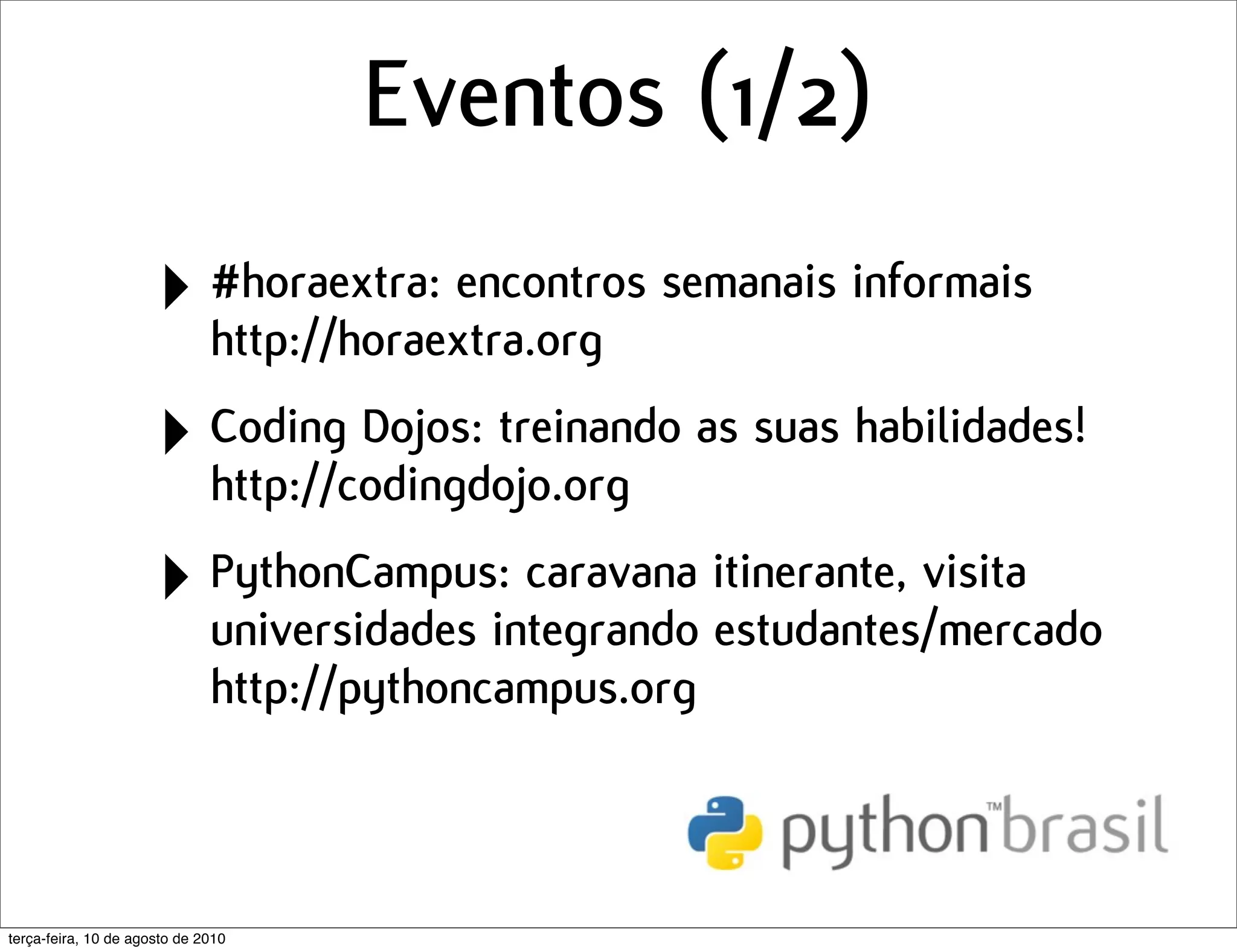 Eventos (1/2)
                      ‣ #horaextra: encontros semanais informais
                        http://horaextra.org

                      ‣ Coding Dojos: treinando as suas habilidades!
                        http://codingdojo.org

                      ‣ PythonCampus: caravana itinerante, visita
                        universidades integrando estudantes/mercado
                              http://pythoncampus.org



terça-feira, 10 de agosto de 2010
 