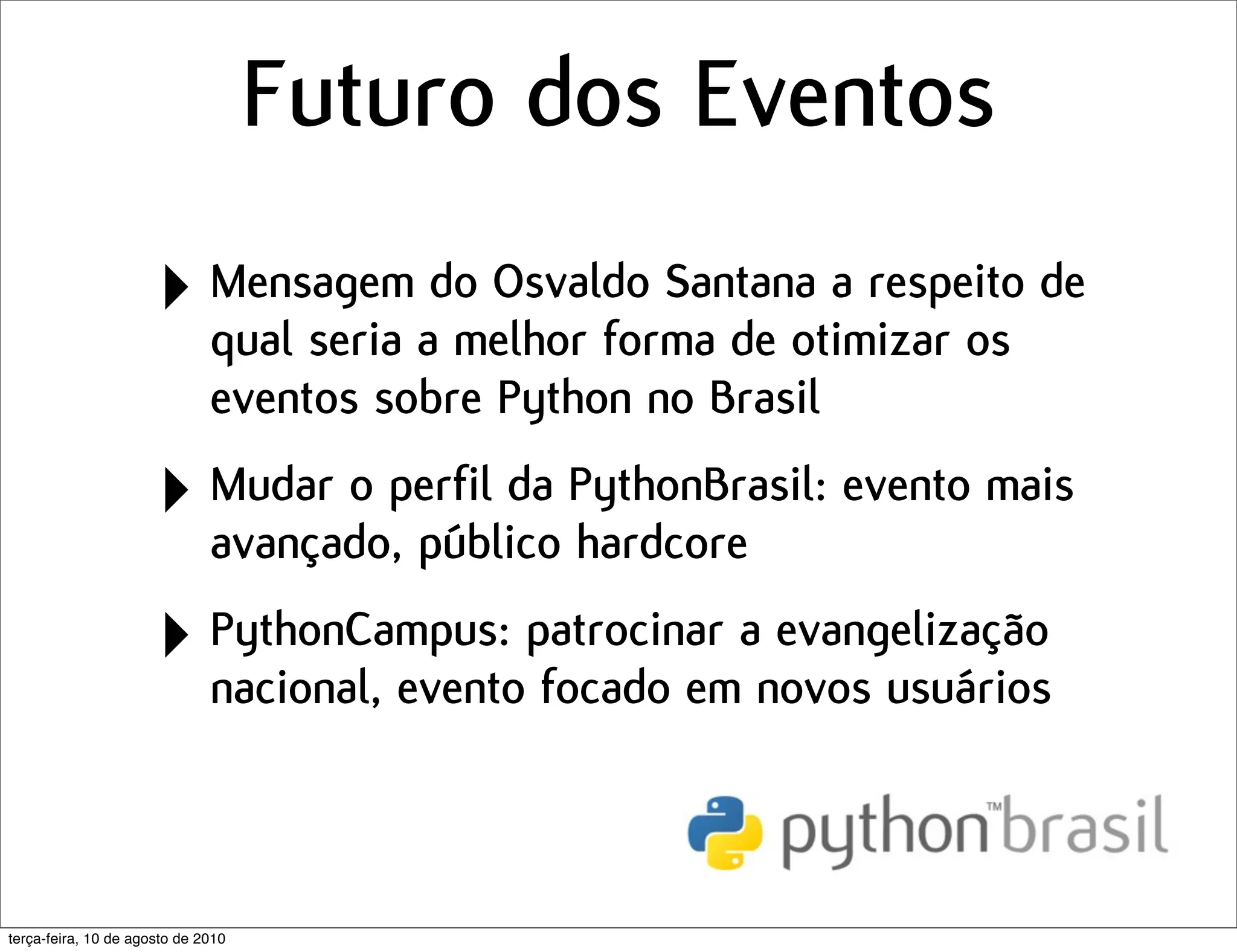 Futuro dos Eventos
                      ‣ Mensagemado Osvaldo Santana a respeito de
                        qual seria melhor forma de otimizar os
                              eventos sobre Python no Brasil

                      ‣ Mudar o perfil da PythonBrasil: evento mais
                        avançado, público hardcore

                      ‣ PythonCampus: patrocinar anovos usuários
                        nacional, evento focado em
                                                   evangelização




terça-feira, 10 de agosto de 2010
 