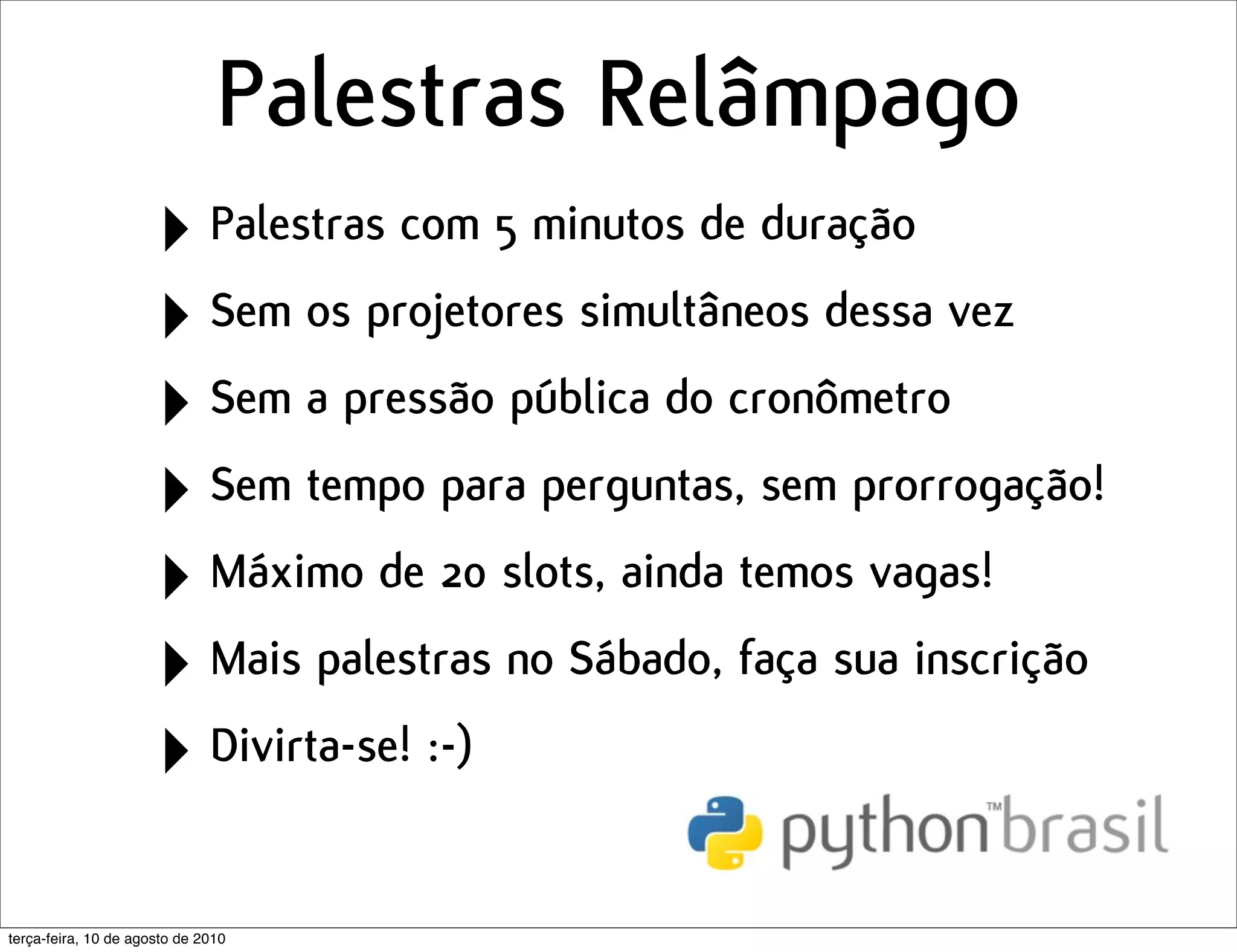 Palestras Relâmpago
                      ‣ Palestras com 5 minutos de duração
                      ‣ Sem os projetores simultâneos dessa vez
                      ‣ Sem a pressão pública do cronômetro
                      ‣ Sem tempo para perguntas, sem prorrogação!
                      ‣ Máximo de 20 slots, ainda temos vagas!
                      ‣ Mais palestras no Sábado, faça sua inscrição
                      ‣ Divirta-se! :-)
terça-feira, 10 de agosto de 2010
 