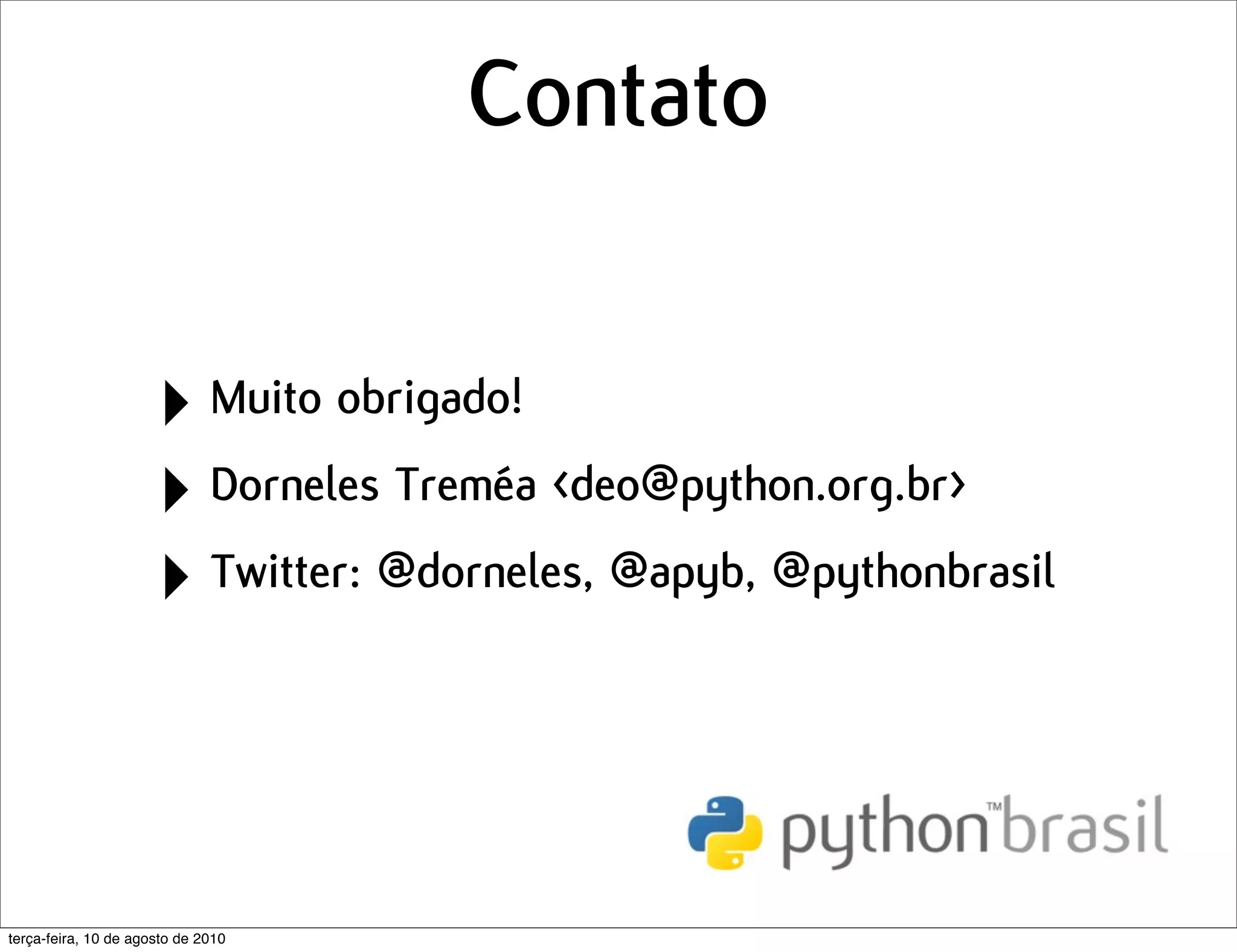 Contato

                      ‣ Muito obrigado!
                      ‣ Dorneles Treméa <deo@python.org.br>
                      ‣ Twitter: @dorneles, @apyb, @pythonbrasil


terça-feira, 10 de agosto de 2010
 