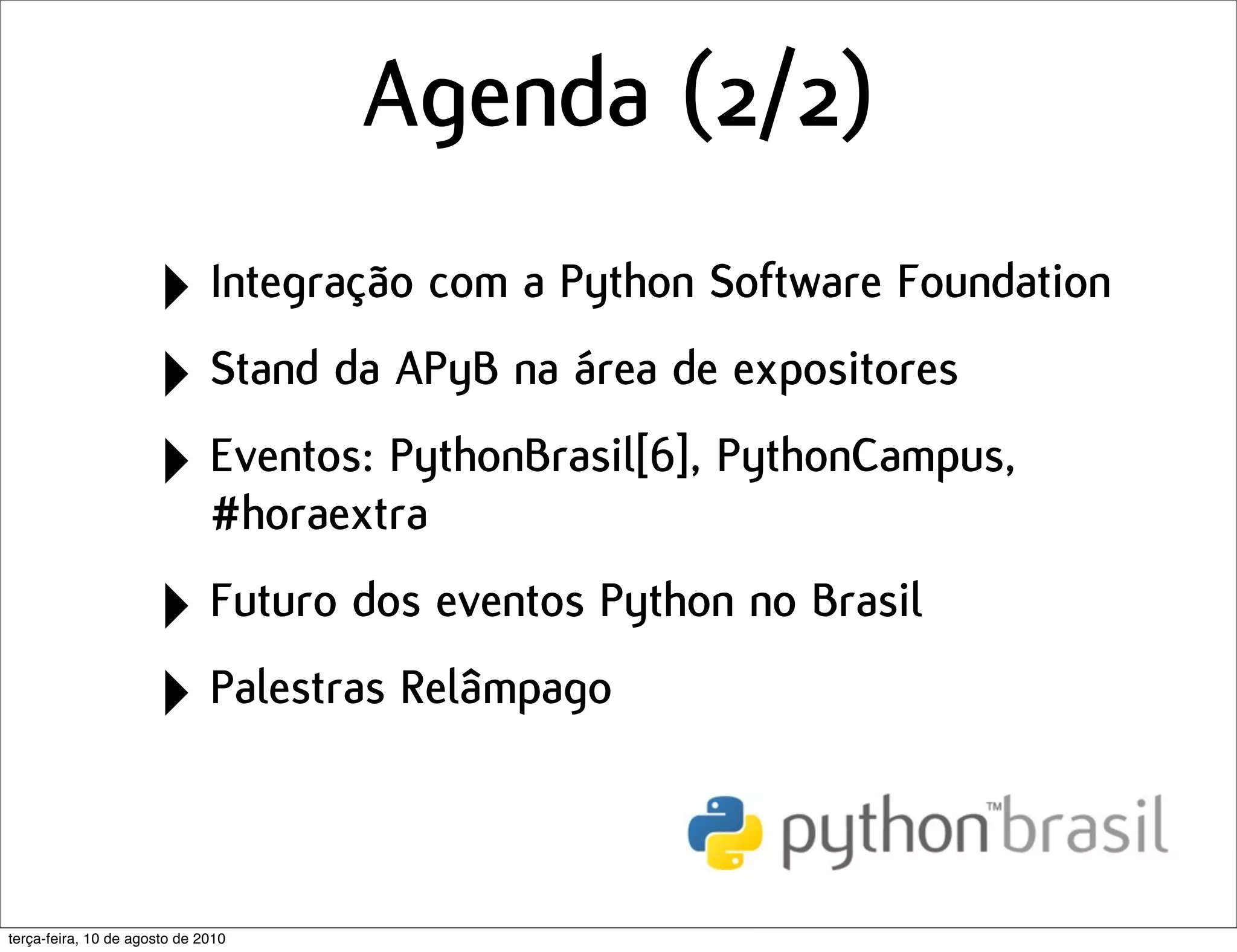 Agenda (2/2)
                      ‣ Integração com a Python Software Foundation
                      ‣ Stand da APyB na área de expositores
                      ‣ Eventos: PythonBrasil[6], PythonCampus,
                        #horaextra

                      ‣ Futuro dos eventos Python no Brasil
                      ‣ Palestras Relâmpago

terça-feira, 10 de agosto de 2010
 