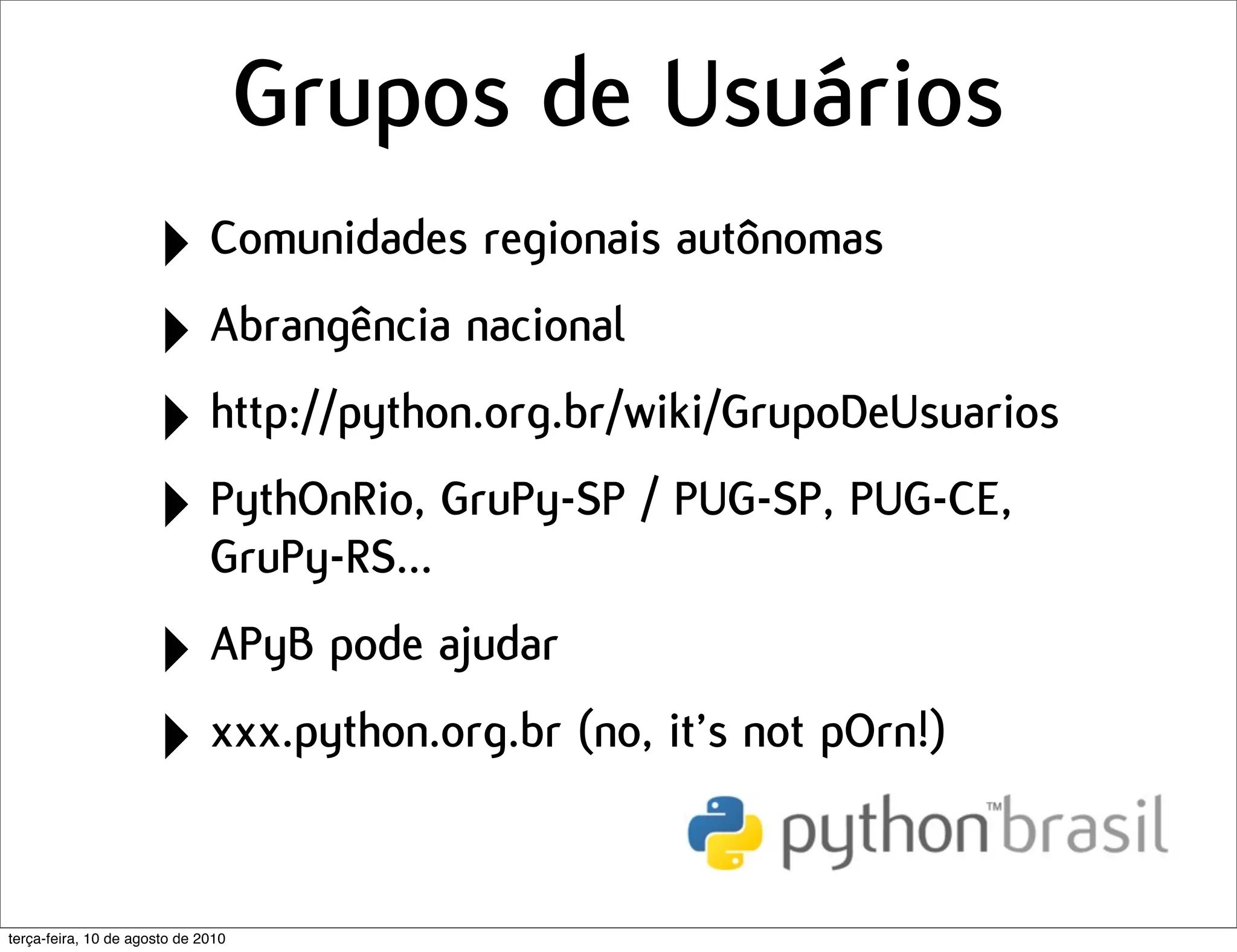 Grupos de Usuários
                      ‣ Comunidades regionais autônomas
                      ‣ Abrangência nacional
                      ‣ http://python.org.br/wiki/GrupoDeUsuarios
                      ‣ PythOnRio, GruPy-SP / PUG-SP, PUG-CE,
                        GruPy-RS...

                      ‣ APyB pode ajudar
                      ‣ xxx.python.org.br (no, it’s not pOrn!)

terça-feira, 10 de agosto de 2010
 