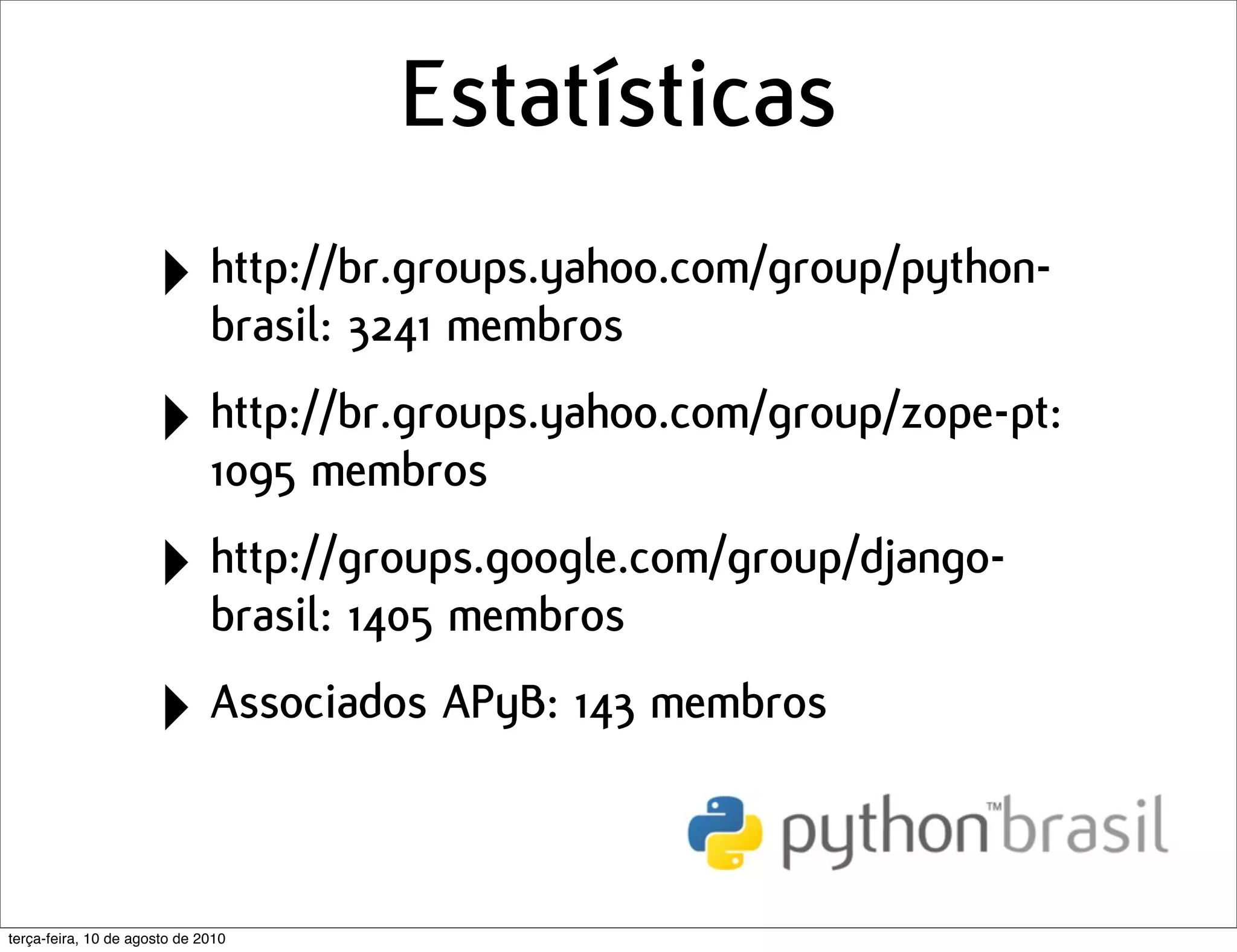 Estatísticas
                      ‣ http://br.groups.yahoo.com/group/python-
                        brasil: 3241 membros

                      ‣ http://br.groups.yahoo.com/group/zope-pt:
                        1095 membros

                      ‣ http://groups.google.com/group/django-
                        brasil: 1405 membros

                      ‣ Associados APyB: 143 membros

terça-feira, 10 de agosto de 2010
 