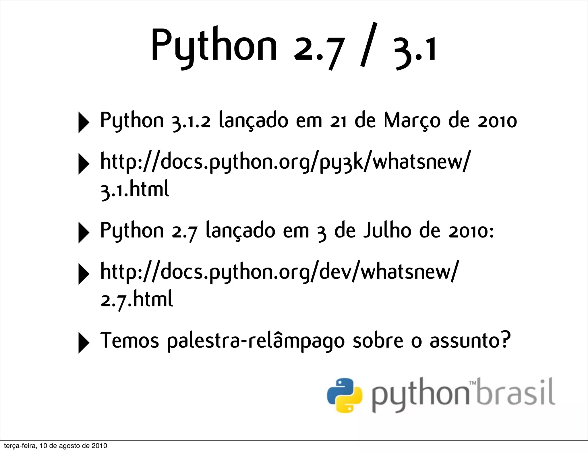 Python 2.7 / 3.1
                      ‣ Python 3.1.2 lançado em 21 de Março de 2010
                      ‣ http://docs.python.org/py3k/whatsnew/
                        3.1.html

                      ‣ Python 2.7 lançado em 3 de Julho de 2010:
                      ‣ http://docs.python.org/dev/whatsnew/
                        2.7.html

                      ‣ Temos palestra-relâmpago sobre o assunto?

terça-feira, 10 de agosto de 2010
 