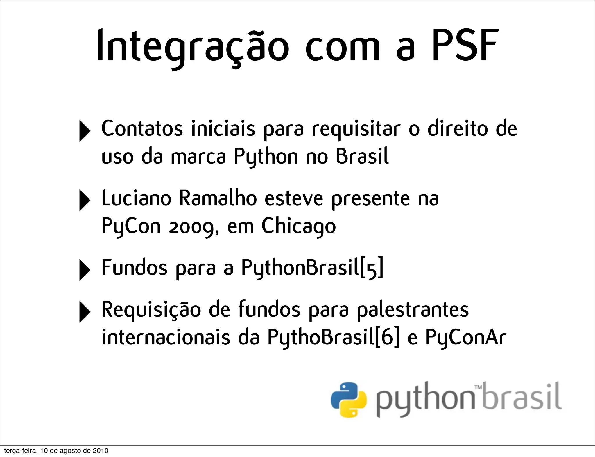 Integração com a PSF
                      ‣ Contatos iniciais para no Brasil o direito de
                        uso da marca Python
                                                requisitar


                      ‣ Luciano2009, em Chicagopresente na
                        PyCon
                                Ramalho esteve


                      ‣ Fundos para a PythonBrasil[5]
                      ‣ Requisição de fundos para palestrantes
                        internacionais da PythoBrasil[6] e PyConAr



terça-feira, 10 de agosto de 2010
 