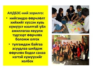 АНДБЗС-ний зорилго:
• нийгэмдээ өөрчлөлт
хийхийг хүссэн хувь
хүмүүст нээлттэй үйл
ажиллагаа явуулж
тэдгээрт өөрчлөх
боломж олгох
• тулгамдаж байгаа
асуудлаа шийдэж
өөрчлөх бодол санаа
нэгтэй хүмүүсийг
холбох

 