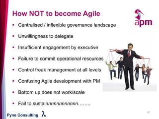 Pyne Consulting l 17
How NOT to become Agile
▪ Centralised / inflexible governance landscape
▪ Unwillingness to delegate
▪ Insufficient engagement by executive
▪ Failure to commit operational resources
▪ Control freak management at all levels
▪ Confusing Agile development with PM
▪ Bottom up does not work/scale
▪ Fail to sustainnnnnnnnnnnn……..
 