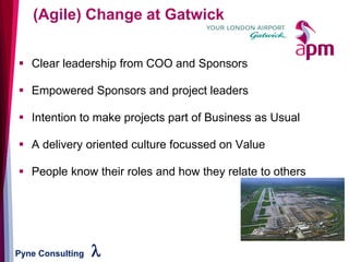 Pyne Consulting l
▪ Clear leadership from COO and Sponsors
▪ Empowered Sponsors and project leaders
▪ Intention to make projects part of Business as Usual
▪ A delivery oriented culture focussed on Value
▪ People know their roles and how they relate to others
(Agile) Change at Gatwick
 