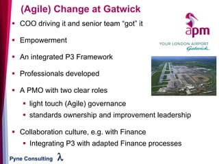 Pyne Consulting l
▪ COO driving it and senior team “got” it
▪ Empowerment
▪ An integrated P3 Framework
▪ Professionals developed
▪ A PMO with two clear roles
▪ light touch (Agile) governance
▪ standards ownership and improvement leadership
▪ Collaboration culture, e.g. with Finance
▪ Integrating P3 with adapted Finance processes
(Agile) Change at Gatwick
 