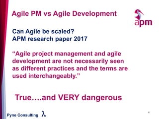 Pyne Consulting l 6
Agile PM vs Agile Development
Can Agile be scaled?
APM research paper 2017
“Agile project management and agile
development are not necessarily seen
as different practices and the terms are
used interchangeably.”
True….and VERY dangerous
 