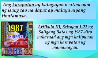 Artikulo III, Seksyon 1-22 ng
Saligang Batas ng 1987-dito
nakasaad ang mga kalipunan
ng mga karapatan ng
mamamayan.
Ang karapatan ay kalagayan o sitwasyon
ng isang tao na dapat ay malaya niyang
tinatamasa.
 