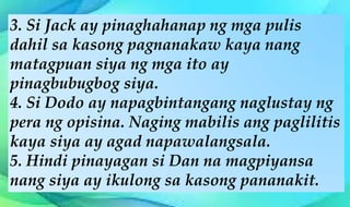 3. Si Jack ay pinaghahanap ng mga pulis
dahil sa kasong pagnanakaw kaya nang
matagpuan siya ng mga ito ay
pinagbubugbog siya.
4. Si Dodo ay napagbintangang naglustay ng
pera ng opisina. Naging mabilis ang paglilitis
kaya siya ay agad napawalangsala.
5. Hindi pinayagan si Dan na magpiyansa
nang siya ay ikulong sa kasong pananakit.
 