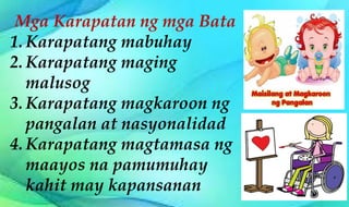 Mga Karapatan ng mga Bata
1. Karapatang mabuhay
2. Karapatang maging
malusog
3. Karapatang magkaroon ng
pangalan at nasyonalidad
4. Karapatang magtamasa ng
maayos na pamumuhay
kahit may kapansanan
 