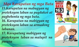 Mga Karapatan ng mga Bata
15.Karapatan na mabugyan ng
proteksyon laban sa pagdukot at
pagbebenta ng mga bata.
16. Karapatan na mabigyan ng
proteksyon laban sa armadong
labanan.
17. Karapatang mabigyan ng
proteksyon laban sa malupit na
parusa
 