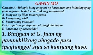 GAWIN MO
Gawain A- Tukuyin kung anog uri ng karapatan ang inihahayag ng
pangungusap. Isulat sa notbuk ang sumusunod:
A- kung ito ay likas nakarapatan
B- karapatang sibil
C- karapatang politikal
D- karapatang panlipunan at pangkabuhayan
E- karapata ng nasasakdal
1. Binigyan si G. Juan ng
pampublikong abogado para
ipagtanggol siya sa kaniyang kaso.
 