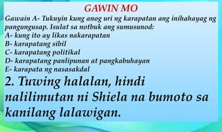 GAWIN MO
Gawain A- Tukuyin kung anog uri ng karapatan ang inihahayag ng
pangungusap. Isulat sa notbuk ang sumusunod:
A- kung ito ay likas nakarapatan
B- karapatang sibil
C- karapatang politikal
D- karapatang panlipunan at pangkabuhayan
E- karapata ng nasasakdal
2. Tuwing halalan, hindi
nalilimutan ni Shiela na bumoto sa
kanilang lalawigan.
 
