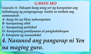 GAWIN MO
Gawain A- Tukuyin kung anog uri ng karapatan ang
inihahayag ng pangungusap. Isulat sa notbuk ang
sumusunod:
A- kung ito ay likas nakarapatan
B- karapatang sibil
C- karapatang politikal
D- karapatang panlipunan at pangkabuhayan
E- karapata ng nasasakdal
4. Nasunod ang pangarap ni Yen
na maging guro.
 