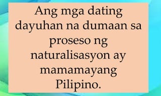 Ang mga dating
dayuhan na dumaan sa
proseso ng
naturalisasyon ay
mamamayang
Pilipino.
 
