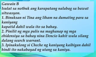 Gawain B
Isulat sa notbuk ang karapatang nalabag sa bawat
sitwasyon.
1. Binuksan ni Tina ang liham na dumating para sa
kaniyang
kapatid dahil wala ito sa bahay.
2. Pinilit ng mga pulis na maghanap ng mga
ebidensiya sa bahay nina Dencio kahit wala silang
dalang search warrant.
3. Ipinakulong si Cheche ng kaniyang kaibigan dahil
hindi ito nakabayad ng utang sa kaniya.
 