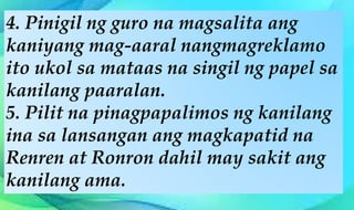 4. Pinigil ng guro na magsalita ang
kaniyang mag-aaral nangmagreklamo
ito ukol sa mataas na singil ng papel sa
kanilang paaralan.
5. Pilit na pinagpapalimos ng kanilang
ina sa lansangan ang magkapatid na
Renren at Ronron dahil may sakit ang
kanilang ama.
 