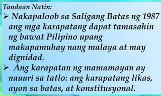 Tandaan Natin:
 Nakapaloob sa Saligang Batas ng 1987
ang mga karapatang dapat tamasahin
ng bawat Pilipino upang
makapamuhay nang malaya at may
dignidad.
 Ang karapatan ng mamamayan ay
nauuri sa tatlo: ang karapatang likas,
ayon sa batas, at konstitusyonal.
 