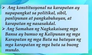  Ang konstitusyonal na karapatan ay
napapangkat sa politikal, sibil,
panlipunan at pangkabuhayan, at
karapatan ng nasasakdal.
 Ang Samahan ng Nagkakaisang mga
Bansa ay bumuo ng Kalipunan ng mga
Karapatan ng mga Bata na batayan ng
mga karapatan ng mga bata sa buong
mundo.
 